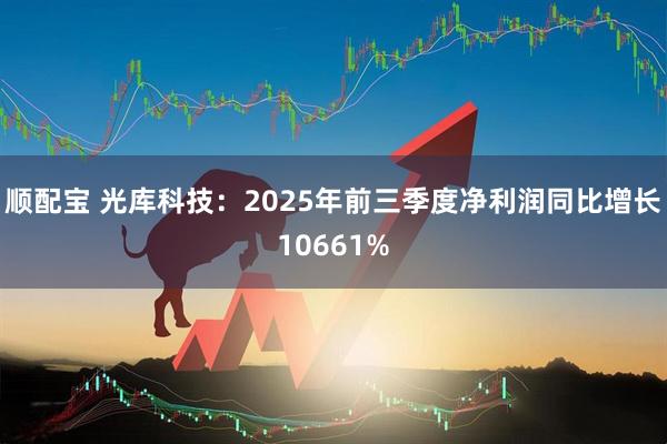 顺配宝 光库科技：2025年前三季度净利润同比增长10661%
