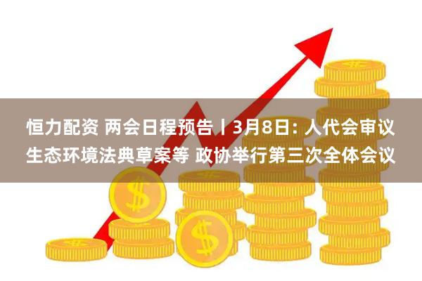 恒力配资 两会日程预告丨3月8日: 人代会审议生态环境法典草案等 政协举行第三次全体会议