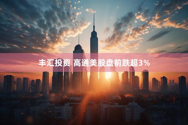 丰汇投资 高通美股盘前跌超3%