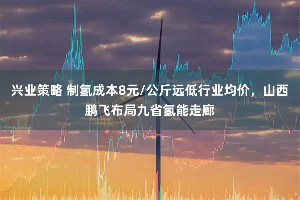 兴业策略 制氢成本8元/公斤远低行业均价，山西鹏飞布局九省氢能走廊