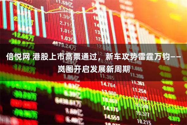 倍悦网 港股上市高票通过，新车攻势雷霆万钧——岚图开启发展新周期