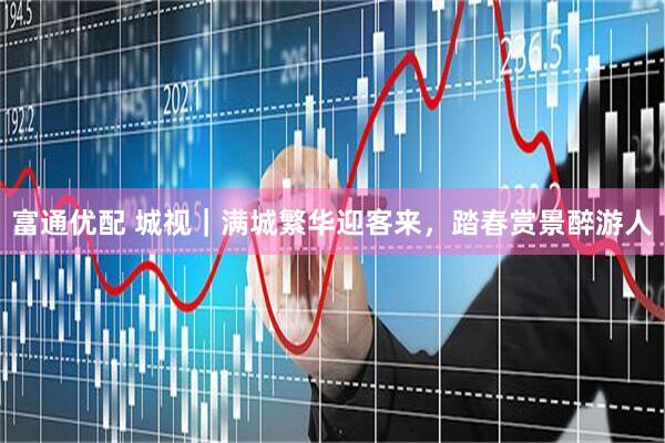 富通优配 城视｜满城繁华迎客来，踏春赏景醉游人