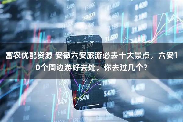 富农优配资源 安徽六安旅游必去十大景点，六安10个周边游好去处，你去过几个？
