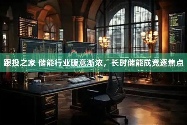 跟投之家 储能行业暖意渐浓，长时储能成竞逐焦点