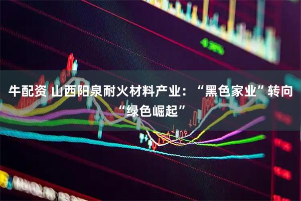 牛配资 山西阳泉耐火材料产业：“黑色家业”转向“绿色崛起”