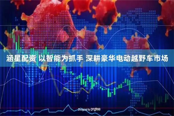 涵星配资 以智能为抓手 深耕豪华电动越野车市场