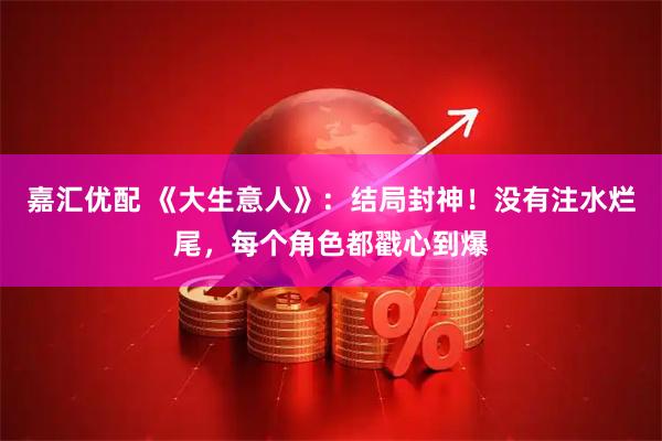 嘉汇优配 《大生意人》：结局封神！没有注水烂尾，每个角色都戳心到爆