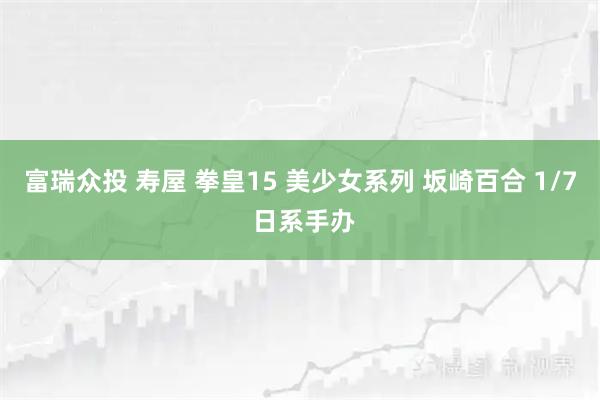 富瑞众投 寿屋 拳皇15 美少女系列 坂崎百合 1/7 日系手办