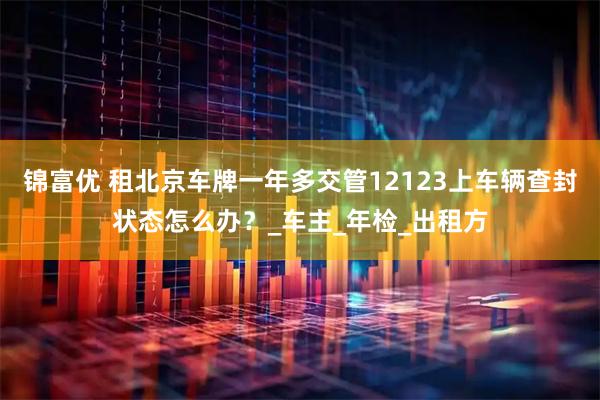 锦富优 租北京车牌一年多交管12123上车辆查封状态怎么办？_车主_年检_出租方