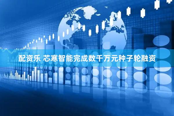 配资乐 芯寒智能完成数千万元种子轮融资