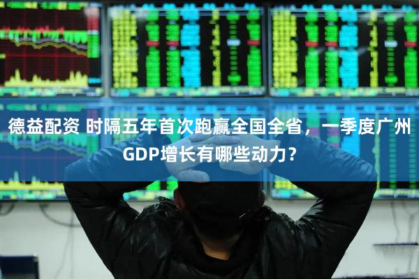 德益配资 时隔五年首次跑赢全国全省，一季度广州GDP增长有哪些动力？