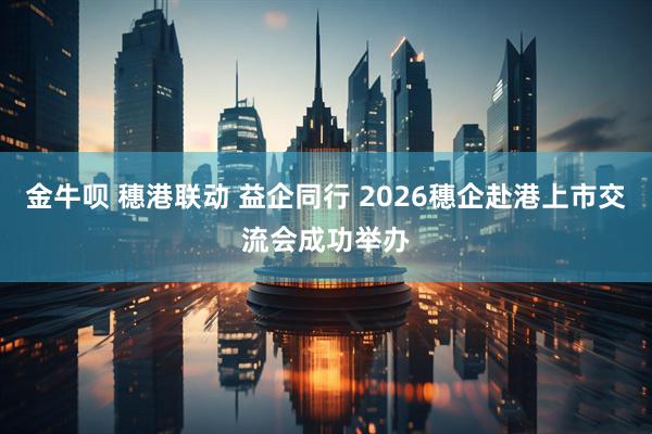 金牛呗 穗港联动 益企同行 2026穗企赴港上市交流会成功举办