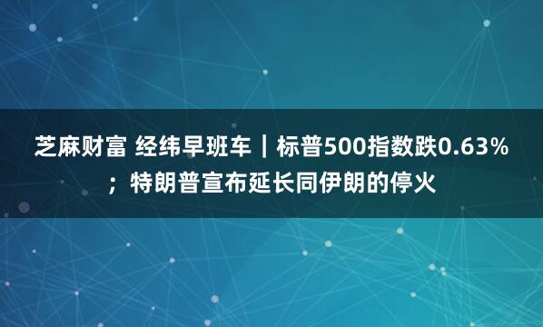 芝麻财富 经纬早班车｜标普500指数跌0.63%；特朗普宣布延长同伊朗的停火
