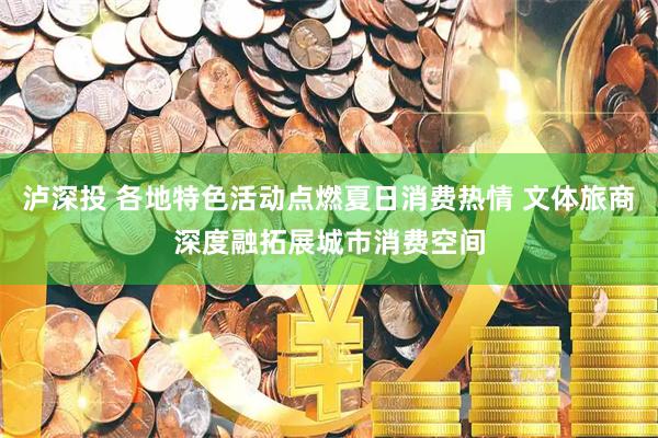 泸深投 各地特色活动点燃夏日消费热情 文体旅商深度融拓展城市消费空间