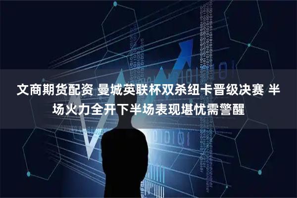 文商期货配资 曼城英联杯双杀纽卡晋级决赛 半场火力全开下半场表现堪忧需警醒