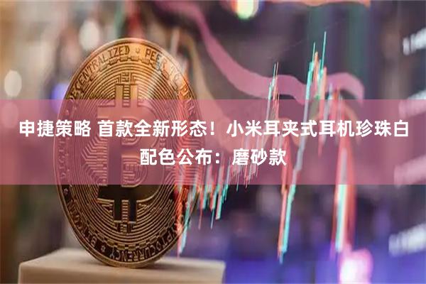 申捷策略 首款全新形态！小米耳夹式耳机珍珠白配色公布：磨砂款