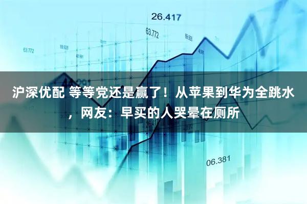 沪深优配 等等党还是赢了！从苹果到华为全跳水，网友：早买的人哭晕在厕所