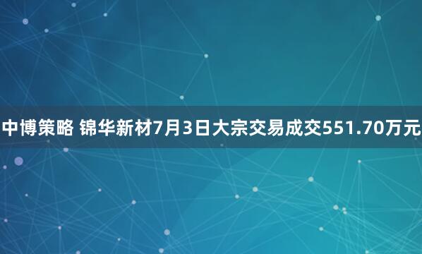 中博策略 锦华新材7月3日大宗交易成交551.70万元