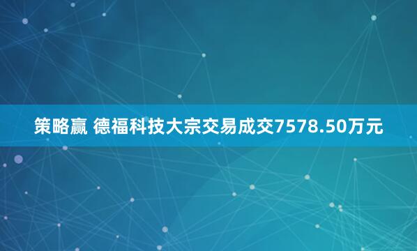 策略赢 德福科技大宗交易成交7578.50万元