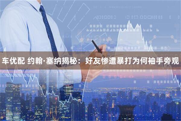 车优配 约翰·塞纳揭秘：好友惨遭暴打为何袖手旁观