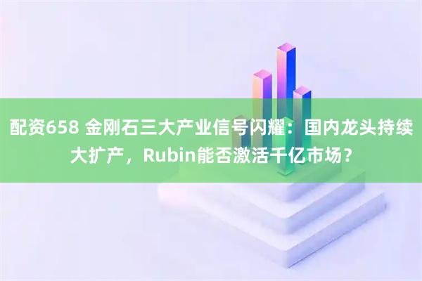 配资658 金刚石三大产业信号闪耀：国内龙头持续大扩产，Rubin能否激活千亿市场？