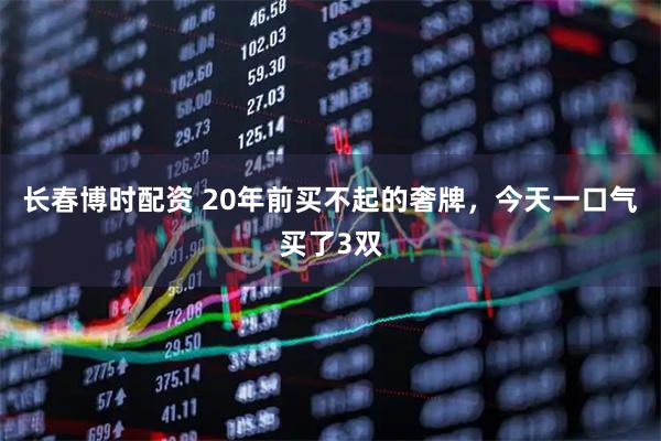长春博时配资 20年前买不起的奢牌，今天一口气买了3双
