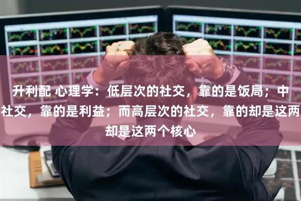 升利配 心理学：低层次的社交，靠的是饭局；中层次的社交，靠的是利益；而高层次的社交，靠的却是这两个核心