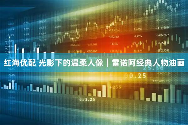 红海优配 光影下的温柔人像︱雷诺阿经典人物油画