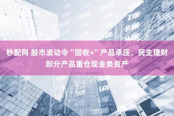 秒配网 股市波动令“固收+”产品承压,民生理财部分产品重仓现金类资产