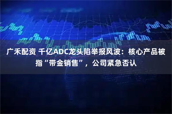 广禾配资 千亿ADC龙头陷举报风波:核心产品被指“带金销售”,公司紧急否认